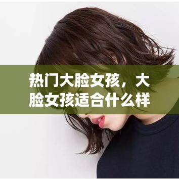热门大脸女孩，大脸女孩适合什么样的发型 