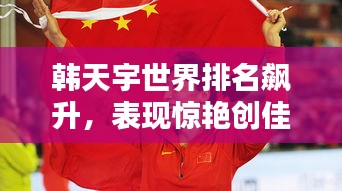 韩天宇世界排名飙升，表现惊艳创佳绩！