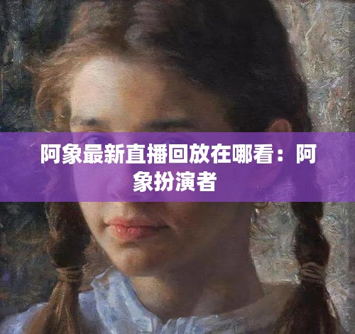 阿象最新直播回放在哪看：阿象扮演者 