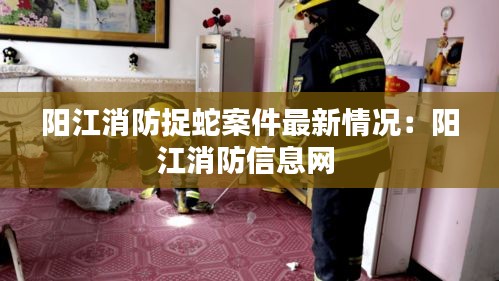阳江消防捉蛇案件最新情况：阳江消防信息网 