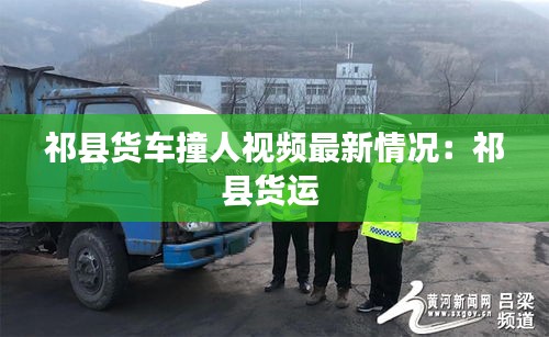 祁县货车撞人视频最新情况：祁县货运 