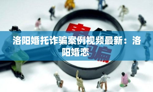 洛阳婚托诈骗案例视频最新：洛阳婚恋 