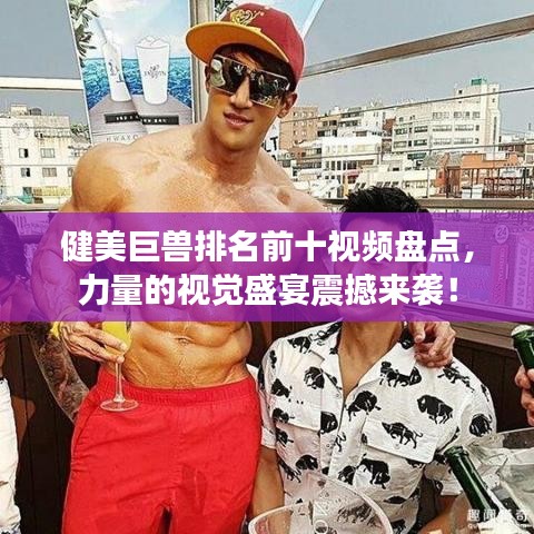 健美巨兽排名前十视频盘点，力量的视觉盛宴震撼来袭！