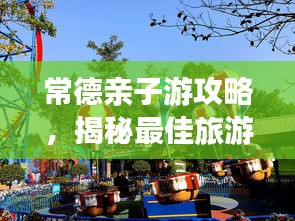 常德亲子游攻略，揭秘最佳旅游去处，玩转亲子游！
