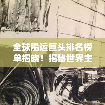 全球船运巨头排名榜单揭晓！揭秘世界主要船公司排名榜单