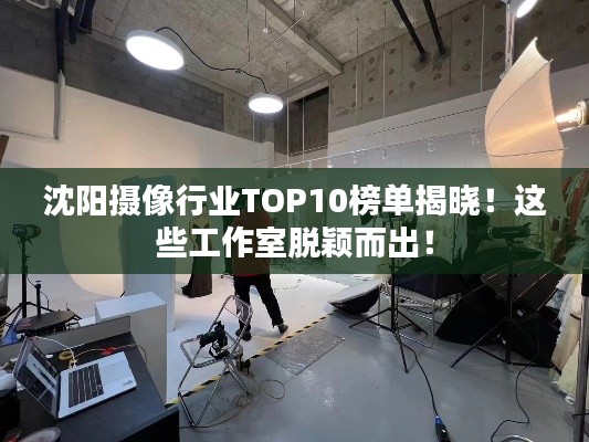 沈阳摄像行业TOP10榜单揭晓！这些工作室脱颖而出！