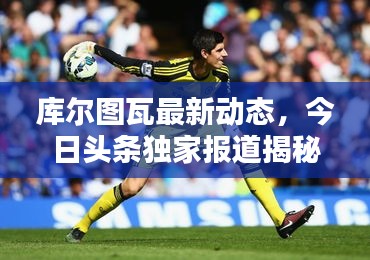 库尔图瓦最新动态，今日头条独家报道揭秘！