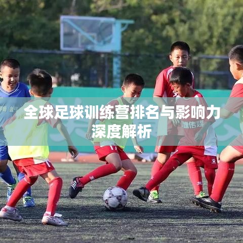 全球足球训练营排名与影响力深度解析