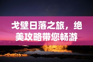 戈壁日落之旅，绝美攻略带您畅游大漠日落风光