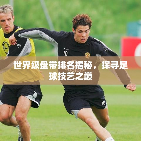 世界级盘带排名揭秘，探寻足球技艺之巅
