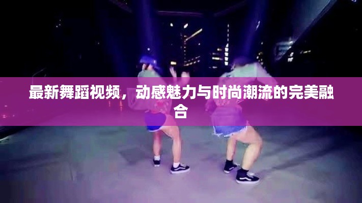 最新舞蹈视频，动感魅力与时尚潮流的完美融合