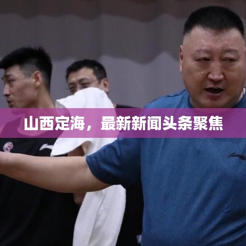 山西定海，最新新闻头条聚焦