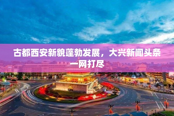 古都西安新貌蓬勃发展，大兴新闻头条一网打尽