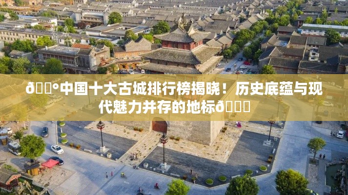 ?中国十大古城排行榜揭晓！历史底蕴与现代魅力并存的地标?