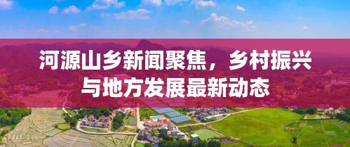 河源山乡新闻聚焦，乡村振兴与地方发展最新动态