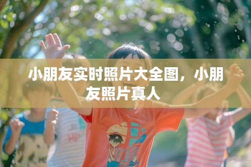 小朋友实时照片大全图，小朋友照片真人 