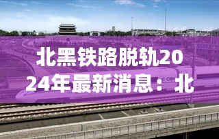 北黑铁路脱轨2024年最新消息：北黑铁路图 