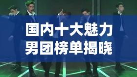国内十大魅力男团榜单揭晓！排名前十成熟男团盘点