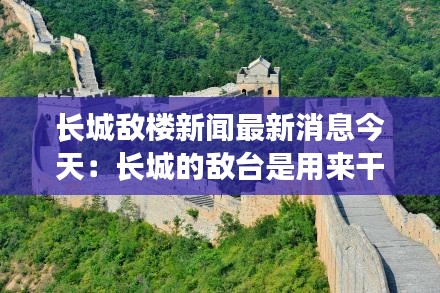 长城敌楼新闻最新消息今天：长城的敌台是用来干嘛的 