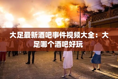 大足最新酒吧事件视频大全：大足哪个酒吧好玩 