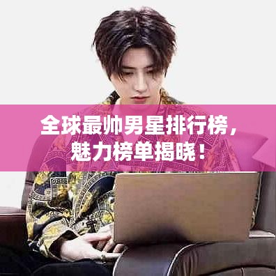 全球最帅男星排行榜，魅力榜单揭晓！