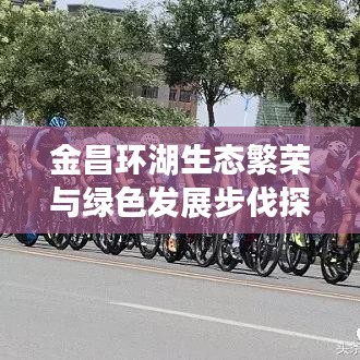 金昌环湖生态繁荣与绿色发展步伐探寻，新闻头条揭秘生态之路