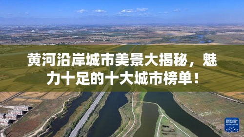 黄河沿岸城市美景大揭秘，魅力十足的十大城市榜单！