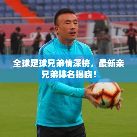 全球足球兄弟情深榜，最新亲兄弟排名揭晓！