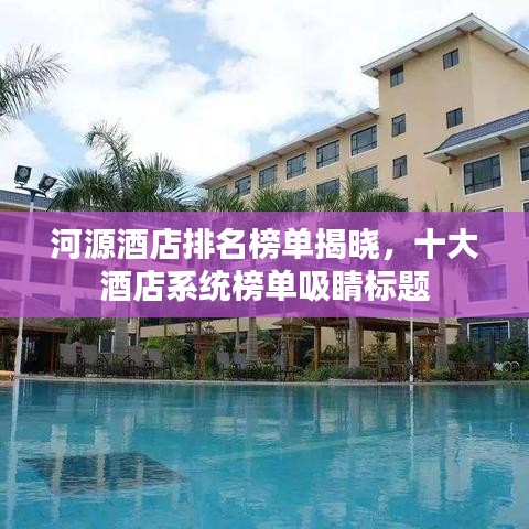 河源酒店排名榜单揭晓，十大酒店系统榜单吸睛标题