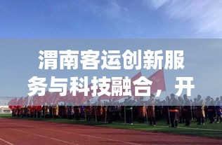 渭南客运创新服务与科技融合，开启现代化客运新篇章