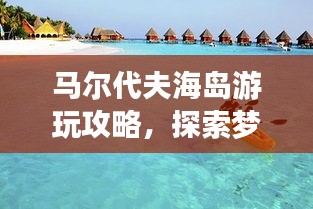 马尔代夫海岛游玩攻略，探索梦幻岛屿的必备指南