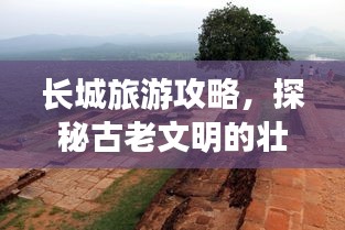 长城旅游攻略，探秘古老文明的壮丽遗迹之旅