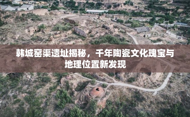 韩城窑渠遗址揭秘，千年陶瓷文化瑰宝与地理位置新发现