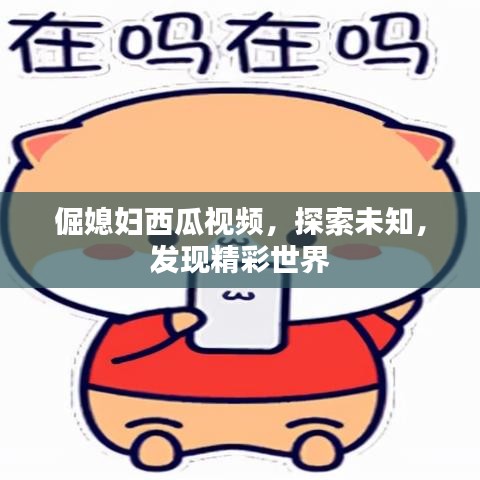倔媳妇西瓜视频，探索未知，发现精彩世界