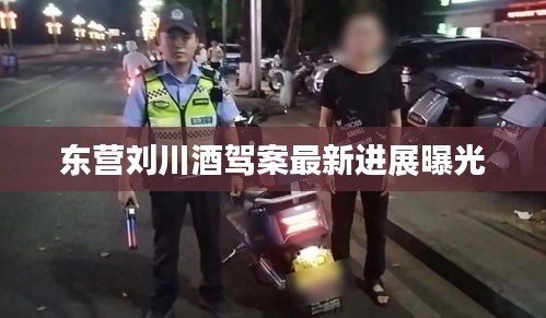 东营刘川酒驾案最新进展曝光