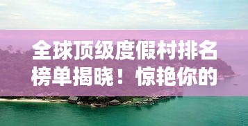 全球顶级度假村排名榜单揭晓！惊艳你的度假选择！
