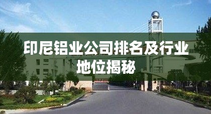 印尼铝业公司排名及行业地位揭秘